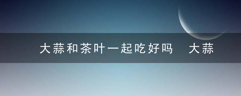 大蒜和茶叶一起吃好吗 大蒜和茶叶能不能一起吃好吗